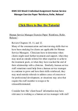 BSHS 322 Week 5 Individual Assignment Human Service
    Manager Exercise Paper ‘Reinforce, Refer, Release’



         Click Here to Buy the Tutorial

Human Service Manager Exercise Paper ‘Reinforce, Refer,
Release’:

  Review Chapters 10, 11, and 12.
  Many of the communication and interviewing skills that we
  have been studying for clients are applicable for Human
  Service Managers. Clinicians have to determine when
  clients might need further treatment and support, when they
  may need an outside referral for other expertise to achieve
  the treatment goals, or when they have reached the end of
  their relationship with a clinician. Similarly, human service
  staff sometimes need help from a human service manager
  to continue to grow and have their skills reinforced, they
  may need outside referrals to address areas of concern or
  for professional development, or situations may arise that
  require the staff member to resign or be
  released/terminated.

  Consider how this ‘client based’ information may have
  relevance to working as a human service manager with staff
 