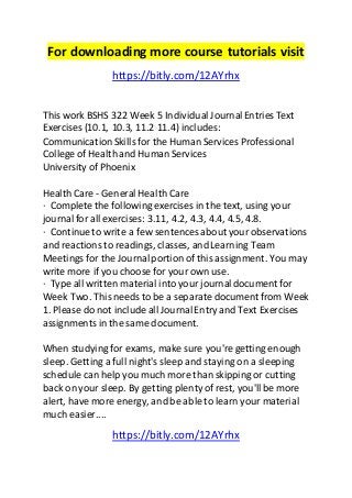 For downloading more course tutorials visit 
https://bitly.com/12AYrhx 
This work BSHS 322 Week 5 Individual Journal Entries Text 
Exercises (10.1, 10.3, 11.2 11.4) includes: 
Communication Skills for the Human Services Professional 
College of Health and Human Services 
University of Phoenix 
Health Care - General Health Care 
· Complete the following exercises in the text, using your 
journal for all exercises: 3.11, 4.2, 4.3, 4.4, 4.5, 4.8. 
· Continue to write a few sentences about your observations 
and reactions to readings, classes, and Learning Team 
Meetings for the Journal portion of this assignment. You may 
write more if you choose for your own use. 
· Type all written material into your journal document for 
Week Two. This needs to be a separate document from Week 
1. Please do not include all Journal Entry and Text Exercises 
assignments in the same document. 
When studying for exams, make sure you're getting enough 
sleep. Getting a full night's sleep and staying on a sleeping 
schedule can help you much more than skipping or cutting 
back on your sleep. By getting plenty of rest, you'll be more 
alert, have more energy, and be able to learn your material 
much easier.... 
https://bitly.com/12AYrhx 
