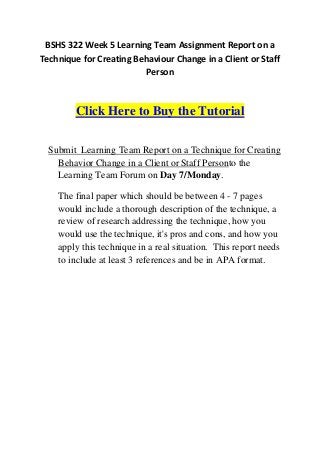 BSHS 322 Week 5 Learning Team Assignment Report on a
Technique for Creating Behaviour Change in a Client or Staff
                         Person



        Click Here to Buy the Tutorial

  Submit Learning Team Report on a Technique for Creating
    Behavior Change in a Client or Staff Personto the
    Learning Team Forum on Day 7/Monday.

    The final paper which should be between 4 - 7 pages
    would include a thorough description of the technique, a
    review of research addressing the technique, how you
    would use the technique, it's pros and cons, and how you
    apply this technique in a real situation. This report needs
    to include at least 3 references and be in APA format.
 