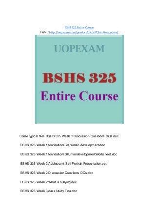 BSHS 325 Entire Course
Link : http://uopexam.com/product/bshs-325-entire-course/
Some typical files BSHS 325 Week 1 Discussion Questions DQs.doc
BSHS 325 Week 1 foundations of human development.doc
BSHS 325 Week 1 foundationsofhumandevelopmentWorksheet.doc
BSHS 325 Week 2 Adolescent Self Portrait Presentation.ppt
BSHS 325 Week 2 Discussion Questions DQs.doc
BSHS 325 Week 2 What is bullying.doc
BSHS 325 Week 3 case study Tina.doc
 
