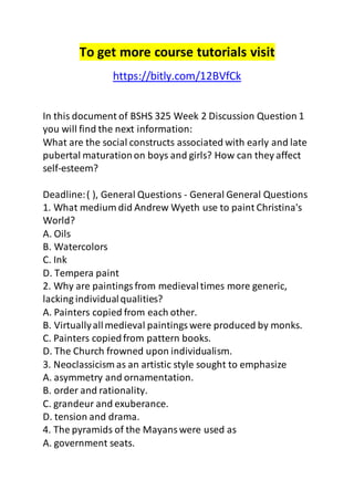 To get more course tutorials visit 
https://bitly.com/12BVfCk 
In this document of BSHS 325 Week 2 Discussion Question 1 
you will find the next information: 
What are the social constructs associated with early and late 
pubertal maturation on boys and girls? How can they affect 
self-esteem? 
Deadline: ( ), General Questions - General General Questions 
1. What medium did Andrew Wyeth use to paint Christina's 
World? 
A. Oils 
B. Watercolors 
C. Ink 
D. Tempera paint 
2. Why are paintings from medieval times more generic, 
lacking individual qualities? 
A. Painters copied from each other. 
B. Virtually all medieval paintings were produced by monks. 
C. Painters copied from pattern books. 
D. The Church frowned upon individualism. 
3. Neoclassicism as an artistic style sought to emphasize 
A. asymmetry and ornamentation. 
B. order and rationality. 
C. grandeur and exuberance. 
D. tension and drama. 
4. The pyramids of the Mayans were used as 
A. government seats. 
 