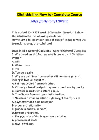 Click this link Now for Complete Course 
https://bitly.com/12BVehZ 
This work of BSHS 325 Week 2 Discussion Question 2 shows 
the solutions to the following problems: 
How might adolescent concerns about self-image contribute 
to smoking, drug, or alcohol use? 
Deadline: ( ), General Questions - General General Questions 
1. What medium did Andrew Wyeth use to paint Christina's 
World? 
A. Oils 
B. Watercolors 
C. Ink 
D. Tempera paint 
2. Why are paintings from medieval times more generic, 
lacking individual qualities? 
A. Painters copied from each other. 
B. Virtually all medieval paintings were produced by monks. 
C. Painters copied from pattern books. 
D. The Church frowned upon individualism. 
3. Neoclassicism as an artistic style sought to emphasize 
A. asymmetry and ornamentation. 
B. order and rationality. 
C. grandeur and exuberance. 
D. tension and drama. 
4. The pyramids of the Mayans were used as 
A. government seats. 
B. royal dwellings. 
 