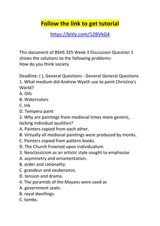 Follow the link to get tutorial 
https://bitly.com/12BVkG4 
This document of BSHS 325 Week 3 Discussion Question 1 
shows the solutions to the following problems: 
How do you think society 
Deadline: ( ), General Questions - General General Questions 
1. What medium did Andrew Wyeth use to paint Christina's 
World? 
A. Oils 
B. Watercolors 
C. Ink 
D. Tempera paint 
2. Why are paintings from medieval times more generic, 
lacking individual qualities? 
A. Painters copied from each other. 
B. Virtually all medieval paintings were produced by monks. 
C. Painters copied from pattern books. 
D. The Church frowned upon individualism. 
3. Neoclassicism as an artistic style sought to emphasize 
A. asymmetry and ornamentation. 
B. order and rationality. 
C. grandeur and exuberance. 
D. tension and drama. 
4. The pyramids of the Mayans were used as 
A. government seats. 
B. royal dwellings. 
C. tombs. 
 