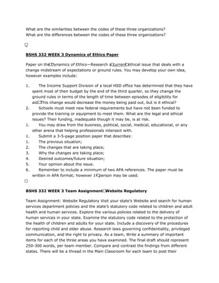 What are the similarities between the codes of these three organizations?
What are the differences between the codes of these three organizations?
 
BSHS 332 WEEK 3 Dynamics of Ethics Paper
Paper on the Dynamics of Ethics—Research a current ethical issue that deals with a
change midstream of expectations or ground rules. You may develop your own idea,
however examples include:
1. The Income Support Division of a local HSD office has determined that they have
spent most of their budget by the end of the third quarter, so they change the
ground rules in terms of the length of time between episodes of eligibility for
aid. This change would decrease the money being paid out, but is it ethical?
2. Schools must meet new federal requirements but have not been funded to
provide the training or equipment to meet them. What are the legal and ethical
issues? Their funding, inadequate though it may be, is at risk.
1. You may draw from the business, political, social, medical, educational, or any
other arena that helping professionals intersect with.
1. Submit a 3-5-page position paper that describes:
1. The previous situation;
2. The changes that are taking place;
3. Why the changes are taking place;
4. Desired outcomes/future situation;
5. Your opinion about the issue.
6. Remember to include a minimum of two APA references. The paper must be
written in APA format; however 1st person may be used.
 
BSHS 332 WEEK 3 Team Assignment Website Regulatory
Team Assignment: Website Regulatory Visit your state’s Website and search for human
services department policies and the state’s statutory code related to children and adult
health and human services. Explore the various policies related to the delivery of
human services in your state. Examine the statutory code related to the protection of
the health of children and adults for your state. Include a discovery of the procedures
for reporting child and elder abuse. Research laws governing confidentiality, privileged
communication, and the right to privacy. As a team, Write a summary of important
items for each of the three areas you have examined. The final draft should represent
250-300 words, per team member. Compare and contrast the findings from different
states. There will be a thread in the Main Classroom for each team to post their
 