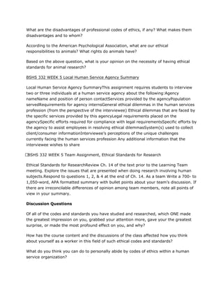 What are the disadvantages of professional codes of ethics, if any? What makes them
disadvantages and to whom?
According to the American Psychological Association, what are our ethical
responsibilities to animals? What rights do animals have?
Based on the above question, what is your opinion on the necessity of having ethical
standards for animal research?
BSHS 332 WEEK 5 Local Human Service Agency Summary
Local Human Service Agency SummaryThis assignment requires students to interview
two or three individuals at a human service agency about the following:Agency
nameName and position of person contactServices provided by the agencyPopulation
servedRequirements for agency internsGeneral ethical dilemmas in the human services
profession (from the perspective of the interviewee) Ethical dilemmas that are faced by
the specific services provided by this agencyLegal requirements placed on the
agencySpecific efforts required for compliance with legal requirementsSpecific efforts by
the agency to assist employees in resolving ethical dilemmasSystem(s) used to collect
client/consumer informationInterviewee’s perceptions of the unique challenges
currently facing the human services profession Any additional information that the
interviewee wishes to share
 BSHS 332 WEEK 5 Team Assignment, Ethical Standards for Research
Ethical Standards for ResearchReview Ch. 14 of the text prior to the Learning Team
meeting. Explore the issues that are presented when doing research involving human
subjects.Respond to questions 1, 2, & 4 at the end of Ch. 14. As a team Write a 700- to
1,050-word, APA formatted summary with bullet points about your team’s discussion. If
there are irreconcilable differences of opinion among team members, note all points of
view in your summary.
Discussion Questions
Of all of the codes and standards you have studied and researched, which ONE made
the greatest impression on you, grabbed your attention more, gave your the greatest
surprise, or made the most profound effect on you, and why?
How has the course content and the discussions of the class affected how you think
about yourself as a worker in this field of such ethical codes and standards?
What do you think you can do to personally abide by codes of ethics within a human
service organization?
 