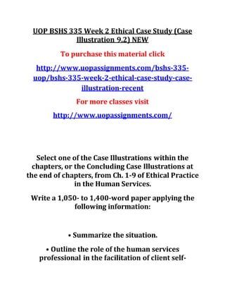 UOP BSHS 335 Week 2 Ethical Case Study (Case
Illustration 9.2) NEW
To purchase this material click
http://www.uopassignments.com/bshs-335-
uop/bshs-335-week-2-ethical-case-study-case-
illustration-recent
For more classes visit
http://www.uopassignments.com/
Select one of the Case Illustrations within the
chapters, or the Concluding Case Illustrations at
the end of chapters, from Ch. 1-9 of Ethical Practice
in the Human Services.
Write a 1,050- to 1,400-word paper applying the
following information:
• Summarize the situation.
• Outline the role of the human services
professional in the facilitation of client self-
 