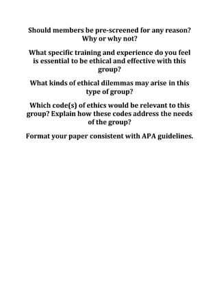 Should members be pre-screened for any reason?
Why or why not?
What specific training and experience do you feel
is essential to be ethical and effective with this
group?
What kinds of ethical dilemmas may arise in this
type of group?
Which code(s) of ethics would be relevant to this
group? Explain how these codes address the needs
of the group?
Format your paper consistent with APA guidelines.
 