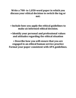 Write a 700- to 1,050-word paper in which you
discuss your ethical decision to switch the tag or
not:
• Include how you apply the ethical guidelines to
make an informed ethical decision.
• Identify your personal and professional values
and attitudes regarding the ethical situation
• Describe how you will ensure that you are
engaged in an ethical human service practice
Format your paper consistent with APA guidelines.
 