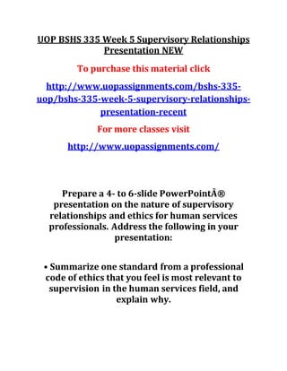 UOP BSHS 335 Week 5 Supervisory Relationships
Presentation NEW
To purchase this material click
http://www.uopassignments.com/bshs-335-
uop/bshs-335-week-5-supervisory-relationships-
presentation-recent
For more classes visit
http://www.uopassignments.com/
Prepare a 4- to 6-slide PowerPointÂ®
presentation on the nature of supervisory
relationships and ethics for human services
professionals. Address the following in your
presentation:
• Summarize one standard from a professional
code of ethics that you feel is most relevant to
supervision in the human services field, and
explain why.
 