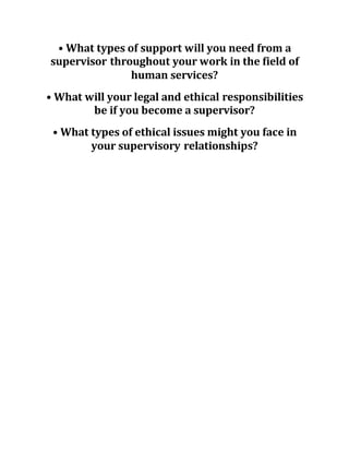 • What types of support will you need from a
supervisor throughout your work in the field of
human services?
• What will your legal and ethical responsibilities
be if you become a supervisor?
• What types of ethical issues might you face in
your supervisory relationships?
 