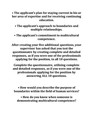 • The applicant’s plan for staying current in his or
her area of expertise and for receiving continuing
education.
• The applicant’s approach to boundaries and
multiple relationships.
• The applicant’s commitment to multicultural
competence.
After creating your five additional questions, your
supervisor has asked that you test the
questionnaire by creating complete and detailed
responses, as if you were one of the professionals
applying for the position, to all 10 questions.
Complete the questionnaire, utilizing complete
and detailed responses, as if you were one of the
professionals applying for the position by
answering ALL 10 questions.
• How would you describe the purpose of
boundaries within the field of human services?
• How do you know when someone is
demonstrating multicultural competence?
 
