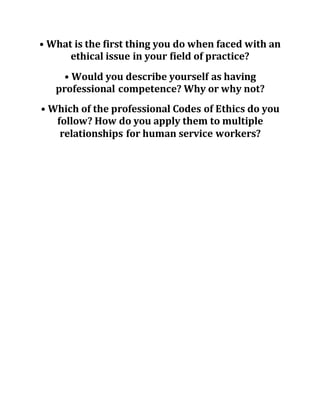 • What is the first thing you do when faced with an
ethical issue in your field of practice?
• Would you describe yourself as having
professional competence? Why or why not?
• Which of the professional Codes of Ethics do you
follow? How do you apply them to multiple
relationships for human service workers?
 