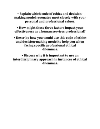 • Explain which code of ethics and decision-
making model resonates most closely with your
personal and professional values.
• How might these three factors impact your
effectiveness as a human services professional?
• Describe how you would use this code of ethics
and decision-making model to help you when
facing specific professional ethical
dilemmas.
• Discuss why it is important to use an
interdisciplinary approach in instances of ethical
dilemmas.
 