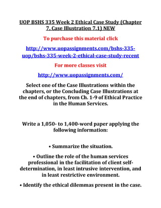 UOP BSHS 335 Week 2 Ethical Case Study (Chapter
7, Case Illustration 7.1) NEW
To purchase this material click
http://www.uopassignments.com/bshs-335-
uop/bshs-335-week-2-ethical-case-study-recent
For more classes visit
http://www.uopassignments.com/
Select one of the Case Illustrations within the
chapters, or the Concluding Case Illustrations at
the end of chapters, from Ch. 1-9 of Ethical Practice
in the Human Services.
Write a 1,050- to 1,400-word paper applying the
following information:
• Summarize the situation.
• Outline the role of the human services
professional in the facilitation of client self-
determination, in least intrusive intervention, and
in least restrictive environment.
• Identify the ethical dilemmas present in the case.
 