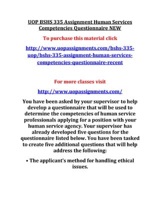 UOP BSHS 335 Assignment Human Services
Competencies Questionnaire NEW
To purchase this material click
http://www.uopassignments.com/bshs-335-
uop/bshs-335-assignment-human-services-
competencies-questionnaire-recent
For more classes visit
http://www.uopassignments.com/
You have been asked by your supervisor to help
develop a questionnaire that will be used to
determine the competencies of human service
professionals applying for a position with your
human service agency. Your supervisor has
already developed five questions for the
questionnaire listed below. You have been tasked
to create five additional questions that will help
address the following:
• The applicant’s method for handling ethical
issues.
 
