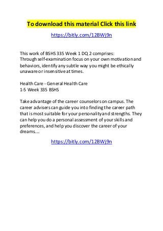 To download this material Click this link 
https://bitly.com/12BWj9n 
This work of BSHS 335 Week 1 DQ 2 comprises: 
Through self-examination focus on your own motivation and 
behaviors, identify any subtle way you might be ethically 
unaware or insensitive at times. 
Health Care - General Health Care 
1-5 Week 335 BSHS 
Take advantage of the career counselors on campus. The 
career advisers can guide you into finding the career path 
that is most suitable for your personality and strengths. They 
can help you do a personal assessment of your skills and 
preferences, and help you discover the career of your 
dreams.... 
https://bitly.com/12BWj9n 
