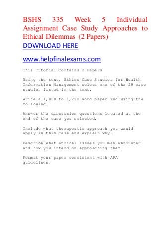 BSHS 335 Week 5 Individual
Assignment Case Study Approaches to
Ethical Dilemmas (2 Papers)
DOWNLOAD HERE
www.helpfinalexams.com
This Tutorial Contains 2 Papers
Using the text, Ethics Case Studies for Health
Information Management select one of the 29 case
studies listed in the text.
Write a 1,000-to-1,250 word paper including the
following:
Answer the discussion questions located at the
end of the case you selected.
Include what therapeutic approach you would
apply in this case and explain why.
Describe what ethical issues you may encounter
and how you intend on approaching them.
Format your paper consistent with APA
guidelines.
 