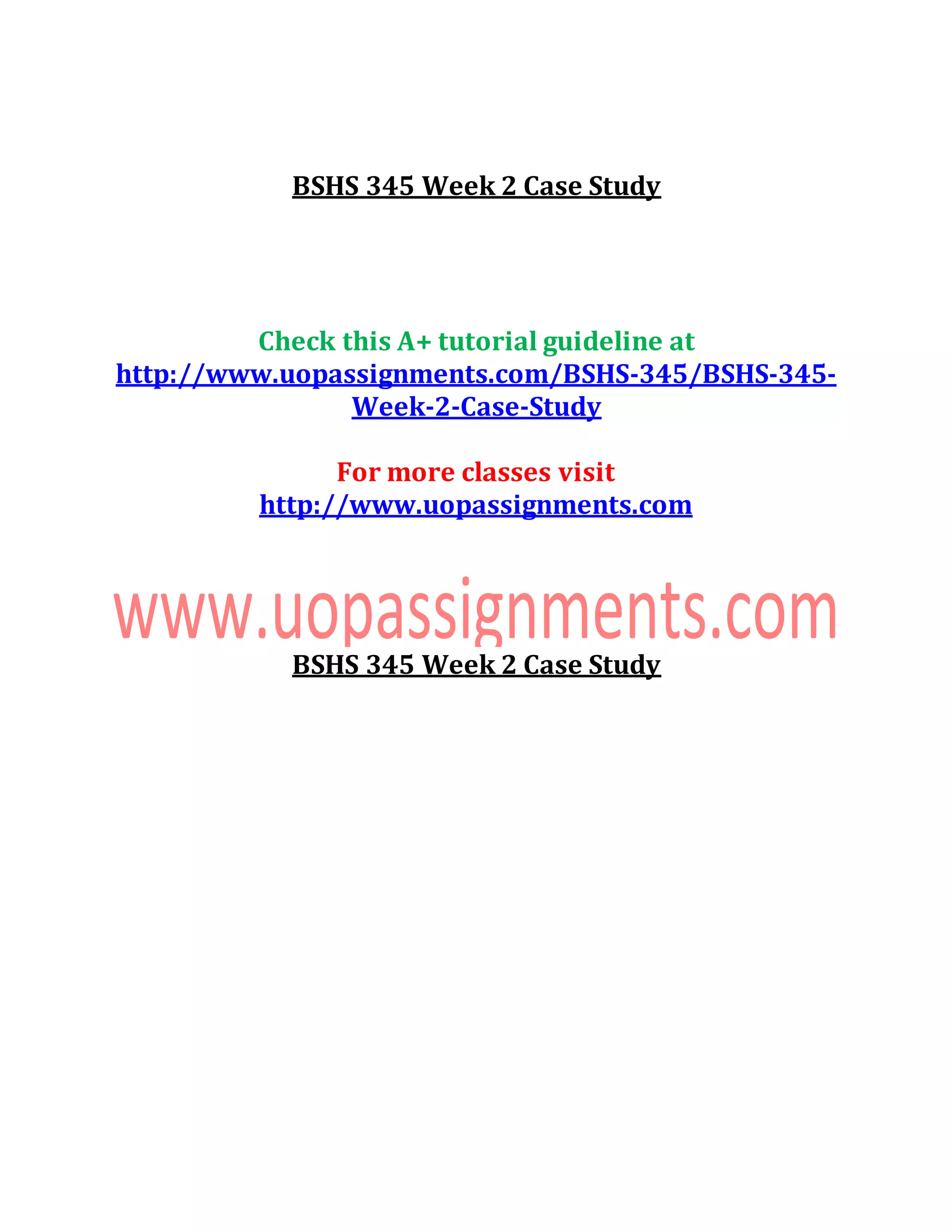 BSHS 345 Week 2 Case Study
Check this A+ tutorial guideline at
http://www.uopassignments.com/BSHS-345/BSHS-345-
Week-2-Case-Study
For more classes visit
http://www.uopassignments.com
BSHS 345 Week 2 Case Study
 