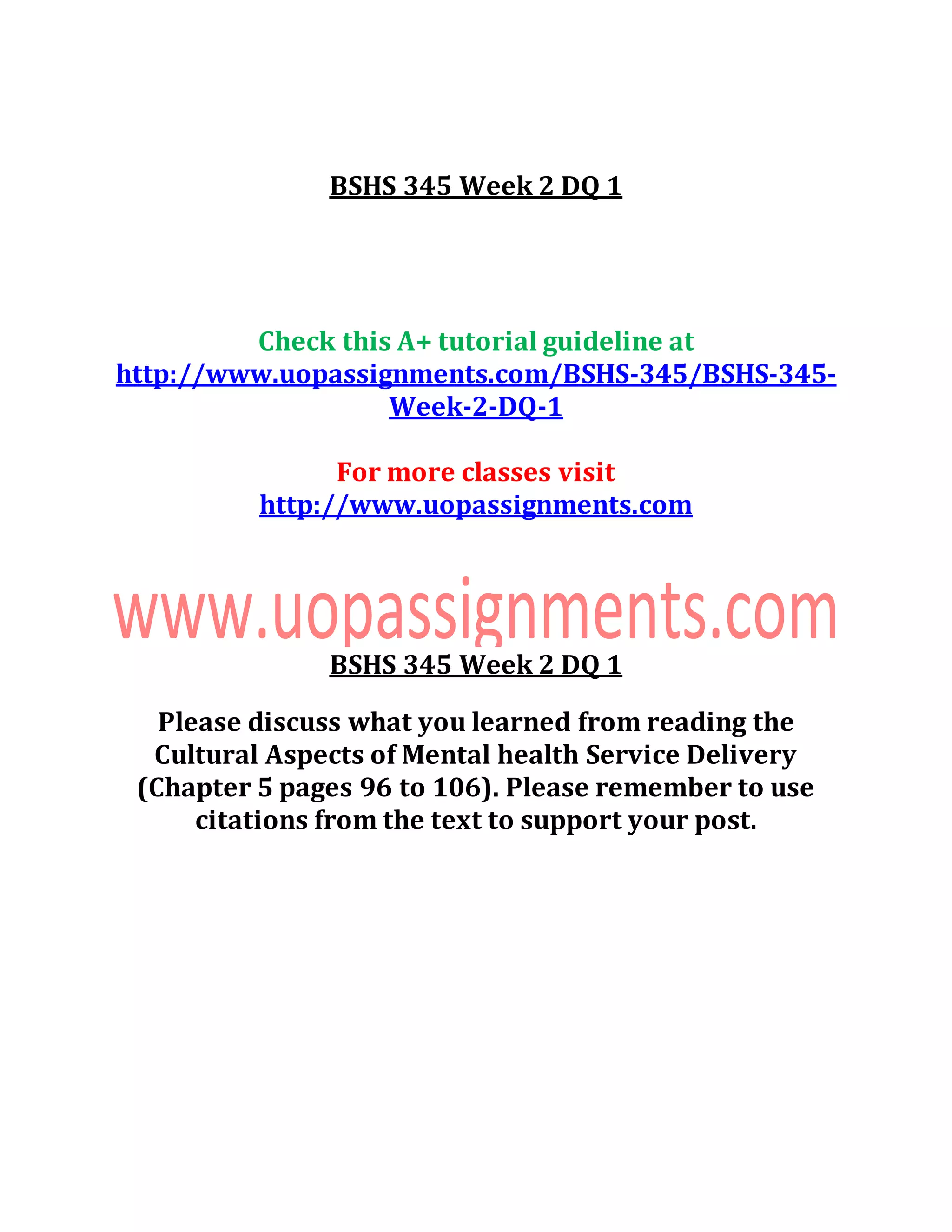 BSHS 345 Week 2 DQ 1
Check this A+ tutorial guideline at
http://www.uopassignments.com/BSHS-345/BSHS-345-
Week-2-DQ-1
For more classes visit
http://www.uopassignments.com
BSHS 345 Week 2 DQ 1
Please discuss what you learned from reading the
Cultural Aspects of Mental health Service Delivery
(Chapter 5 pages 96 to 106). Please remember to use
citations from the text to support your post.
 