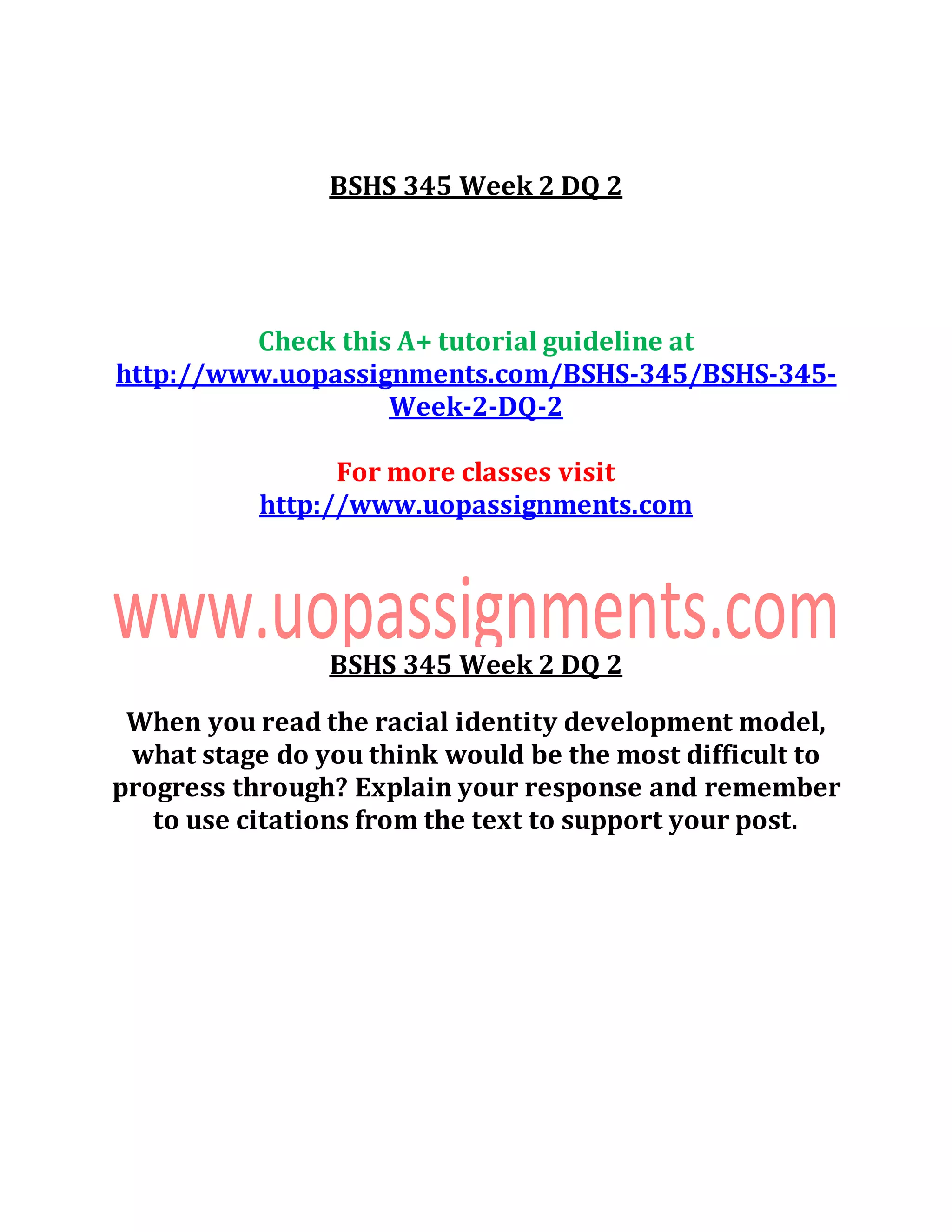 BSHS 345 Week 2 DQ 2
Check this A+ tutorial guideline at
http://www.uopassignments.com/BSHS-345/BSHS-345-
Week-2-DQ-2
For more classes visit
http://www.uopassignments.com
BSHS 345 Week 2 DQ 2
When you read the racial identity development model,
what stage do you think would be the most difficult to
progress through? Explain your response and remember
to use citations from the text to support your post.
 