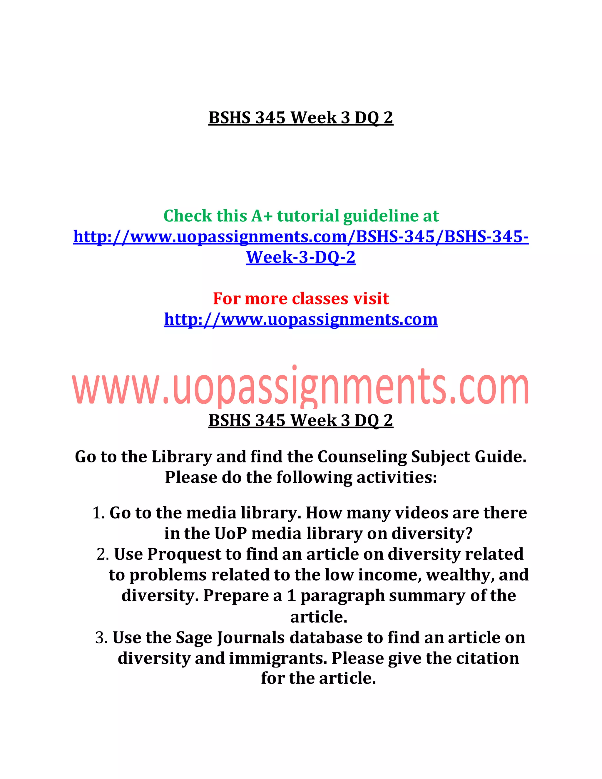 BSHS 345 Week 3 DQ 2
Check this A+ tutorial guideline at
http://www.uopassignments.com/BSHS-345/BSHS-345-
Week-3-DQ-2
For more classes visit
http://www.uopassignments.com
BSHS 345 Week 3 DQ 2
Go to the Library and find the Counseling Subject Guide.
Please do the following activities:
1. Go to the media library. How many videos are there
in the UoP media library on diversity?
2. Use Proquest to find an article on diversity related
to problems related to the low income, wealthy, and
diversity. Prepare a 1 paragraph summary of the
article.
3. Use the Sage Journals database to find an article on
diversity and immigrants. Please give the citation
for the article.
 