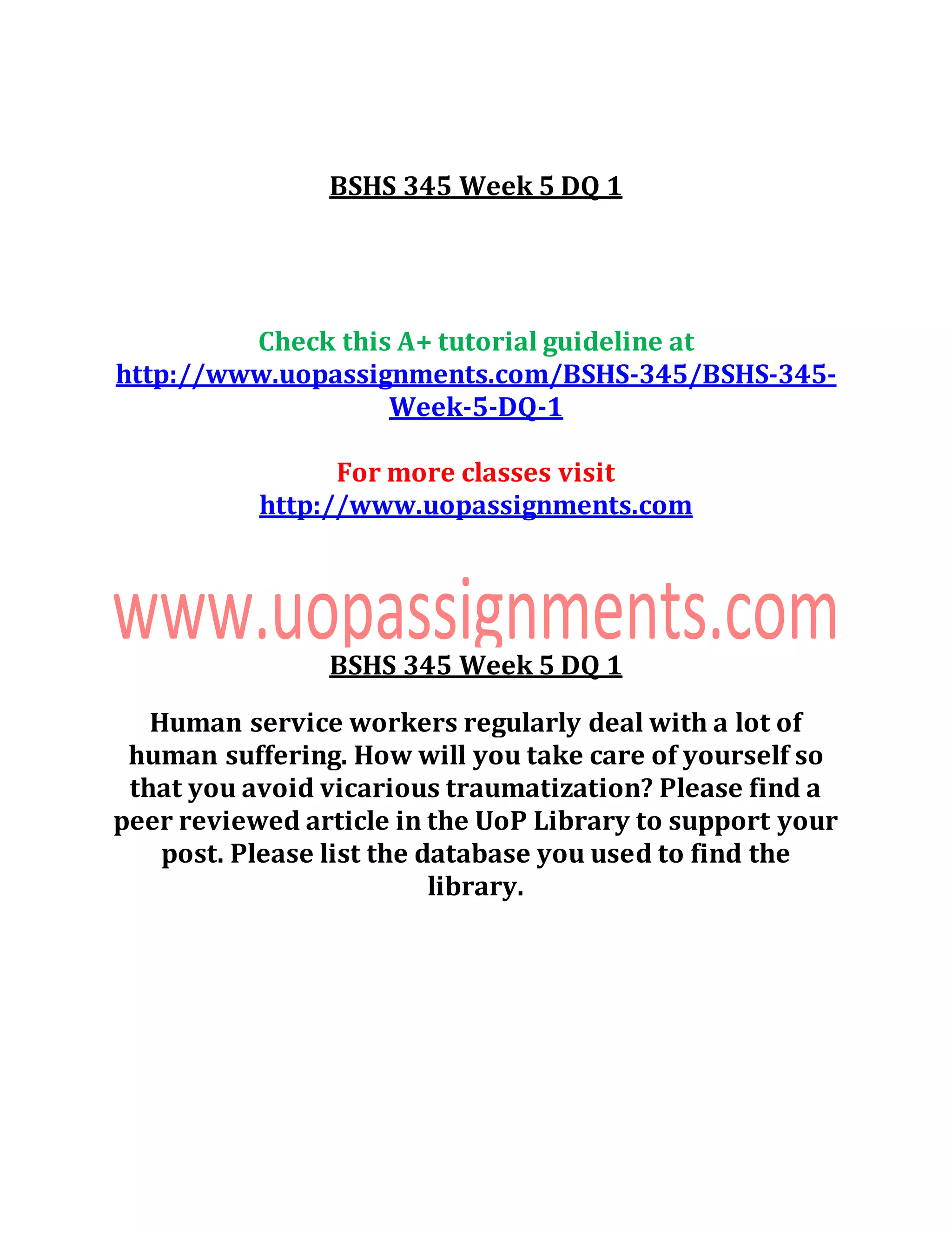 BSHS 345 Week 5 DQ 1
Check this A+ tutorial guideline at
http://www.uopassignments.com/BSHS-345/BSHS-345-
Week-5-DQ-1
For more classes visit
http://www.uopassignments.com
BSHS 345 Week 5 DQ 1
Human service workers regularly deal with a lot of
human suffering. How will you take care of yourself so
that you avoid vicarious traumatization? Please find a
peer reviewed article in the UoP Library to support your
post. Please list the database you used to find the
library.
 