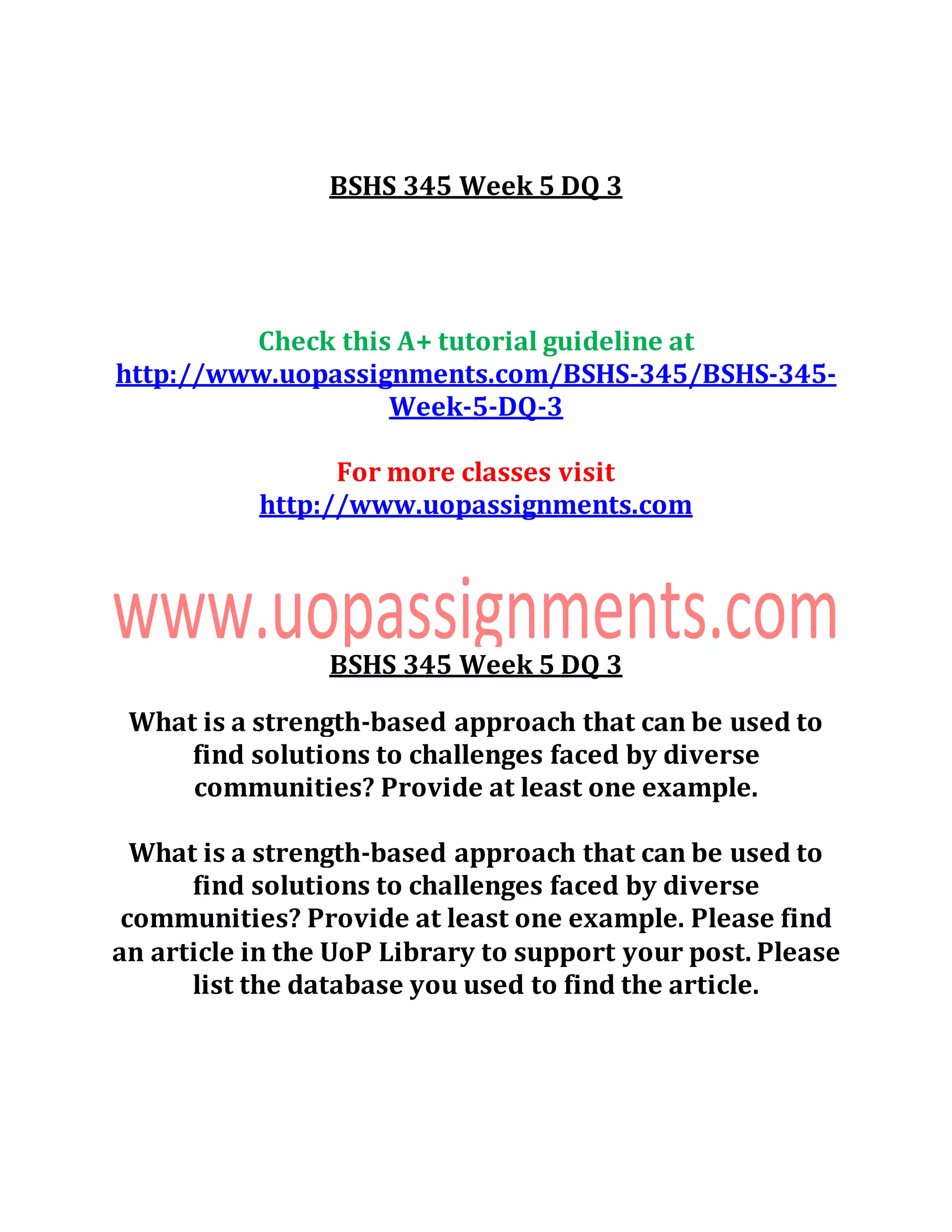 BSHS 345 Week 5 DQ 3
Check this A+ tutorial guideline at
http://www.uopassignments.com/BSHS-345/BSHS-345-
Week-5-DQ-3
For more classes visit
http://www.uopassignments.com
BSHS 345 Week 5 DQ 3
What is a strength-based approach that can be used to
find solutions to challenges faced by diverse
communities? Provide at least one example.
What is a strength-based approach that can be used to
find solutions to challenges faced by diverse
communities? Provide at least one example. Please find
an article in the UoP Library to support your post. Please
list the database you used to find the article.
 
