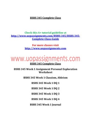 BSHS 345 Complete Class
Check this A+ tutorial guideline at
http://www.uopassignments.com/BSHS-345/BSHS-345-
Complete-Class-Guide
For more classes visit
http://www.uopassignments.com
BSHS 345 Complete Class
BSHS 345 Week 1 Assignment Personal Exploration
Worksheet
BSHS 345 Week 1 Classism, Ableism
BSHS 345 Week 1 DQ 1
BSHS 345 Week 1 DQ 2
BSHS 345 Week 1 DQ 3
BSHS 345 Week 1 DQ 4
BSHS 345 Week 1 Journal
 