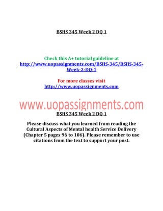 BSHS 345 Week 2 DQ 1
Check this A+ tutorial guideline at
http://www.uopassignments.com/BSHS-345/BSHS-345-
Week-2-DQ-1
For more classes visit
http://www.uopassignments.com
BSHS 345 Week 2 DQ 1
Please discuss what you learned from reading the
Cultural Aspects of Mental health Service Delivery
(Chapter 5 pages 96 to 106). Please remember to use
citations from the text to support your post.
 