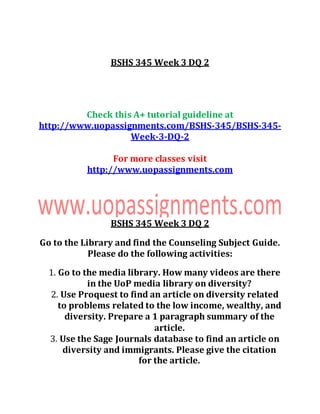 BSHS 345 Week 3 DQ 2
Check this A+ tutorial guideline at
http://www.uopassignments.com/BSHS-345/BSHS-345-
Week-3-DQ-2
For more classes visit
http://www.uopassignments.com
BSHS 345 Week 3 DQ 2
Go to the Library and find the Counseling Subject Guide.
Please do the following activities:
1. Go to the media library. How many videos are there
in the UoP media library on diversity?
2. Use Proquest to find an article on diversity related
to problems related to the low income, wealthy, and
diversity. Prepare a 1 paragraph summary of the
article.
3. Use the Sage Journals database to find an article on
diversity and immigrants. Please give the citation
for the article.
 