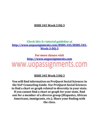 BSHS 345 Week 3 DQ 3
Check this A+ tutorial guideline at
http://www.uopassignments.com/BSHS-345/BSHS-345-
Week-3-DQ-3
For more classes visit
http://www.uopassignments.com
BSHS 345 Week 3 DQ 3
You will find information on ProQuest Social Sciences in
the UoP Counseling Guide. Use ProQuest Social Sciences
to find a chart or graph related to diversity in your state.
If you cannot find a chart or graph for your state, find
one for a member of a diverse group (Hispanics, African
Americans, immigrants, etc.). Share your finding with
the class.
 