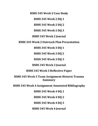 BSHS 345 Week 2 Case Study
BSHS 345 Week 2 DQ 1
BSHS 345 Week 2 DQ 2
BSHS 345 Week 2 DQ 3
BSHS 345 Week 2 Journal
BSHS 345 Week 2 Outreach Plan Presentation
BSHS 345 Week 3 DQ 1
BSHS 345 Week 3 DQ 2
BSHS 345 Week 3 DQ 3
BSHS 345 Week 3 Journal
BSHS 345 Week 3 Reflective Paper
BSHS 345 Week 3 Team Assignment Historic Trauma
Summary
BSHS 345 Week 4 Assignment Annotated Bibliography
BSHS 345 Week 4 DQ 1
BSHS 345 Week 4 DQ 2
BSHS 345 Week 4 DQ 3
BSHS 345 Week 4 Journal
 