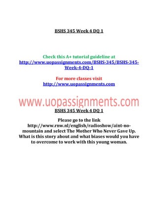 BSHS 345 Week 4 DQ 1
Check this A+ tutorial guideline at
http://www.uopassignments.com/BSHS-345/BSHS-345-
Week-4-DQ-1
For more classes visit
http://www.uopassignments.com
BSHS 345 Week 4 DQ 1
Please go to the link
http://www.rnw.nl/english/radioshow/aint-no-
mountain and select The Mother Who Never Gave Up.
What is this story about and what biases would you have
to overcome to work with this young woman.
 