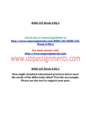 BSHS 345 Week 4 DQ 2
Check this A+ tutorial guideline at
http://www.uopassignments.com/BSHS-345/BSHS-345-
Week-4-DQ-2
For more classes visit
http://www.uopassignments.com
BSHS 345 Week 4 DQ 2
How might standard educational practices fail to meet
the needs of the differently abled? Provide an example.
Please use the text to support your post.
 