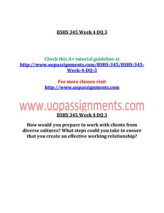 BSHS 345 Week 4 DQ 3
Check this A+ tutorial guideline at
http://www.uopassignments.com/BSHS-345/BSHS-345-
Week-4-DQ-3
For more classes visit
http://www.uopassignments.com
BSHS 345 Week 4 DQ 3
How would you prepare to work with clients from
diverse cultures? What steps could you take to ensure
that you create an effective working relationship?
 