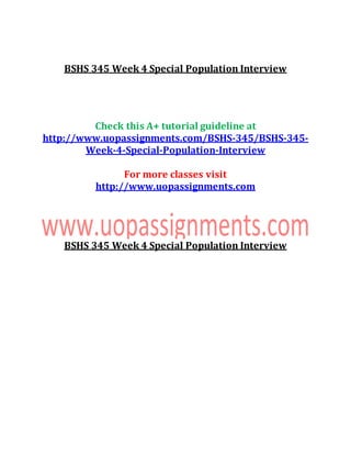 BSHS 345 Week 4 Special Population Interview
Check this A+ tutorial guideline at
http://www.uopassignments.com/BSHS-345/BSHS-345-
Week-4-Special-Population-Interview
For more classes visit
http://www.uopassignments.com
BSHS 345 Week 4 Special Population Interview
 