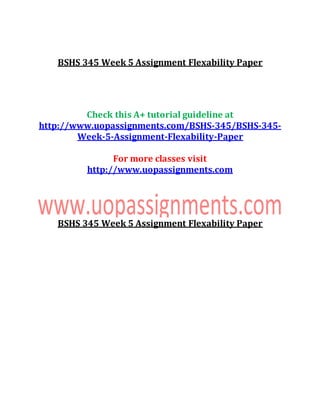 BSHS 345 Week 5 Assignment Flexability Paper
Check this A+ tutorial guideline at
http://www.uopassignments.com/BSHS-345/BSHS-345-
Week-5-Assignment-Flexability-Paper
For more classes visit
http://www.uopassignments.com
BSHS 345 Week 5 Assignment Flexability Paper
 