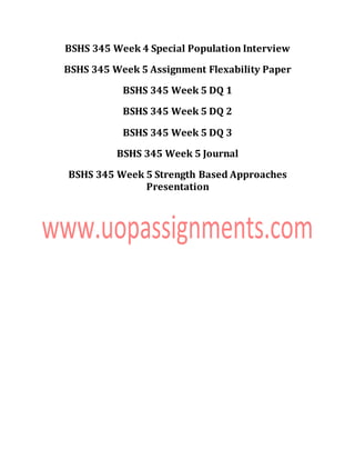 BSHS 345 Week 4 Special Population Interview
BSHS 345 Week 5 Assignment Flexability Paper
BSHS 345 Week 5 DQ 1
BSHS 345 Week 5 DQ 2
BSHS 345 Week 5 DQ 3
BSHS 345 Week 5 Journal
BSHS 345 Week 5 Strength Based Approaches
Presentation
 