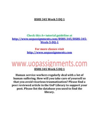 BSHS 345 Week 5 DQ 1
Check this A+ tutorial guideline at
http://www.uopassignments.com/BSHS-345/BSHS-345-
Week-5-DQ-1
For more classes visit
http://www.uopassignments.com
BSHS 345 Week 5 DQ 1
Human service workers regularly deal with a lot of
human suffering. How will you take care of yourself so
that you avoid vicarious traumatization? Please find a
peer reviewed article in the UoP Library to support your
post. Please list the database you used to find the
library.
 