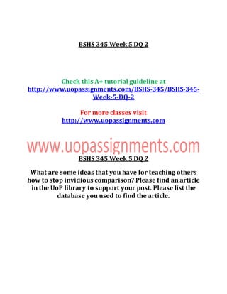 BSHS 345 Week 5 DQ 2
Check this A+ tutorial guideline at
http://www.uopassignments.com/BSHS-345/BSHS-345-
Week-5-DQ-2
For more classes visit
http://www.uopassignments.com
BSHS 345 Week 5 DQ 2
What are some ideas that you have for teaching others
how to stop invidious comparison? Please find an article
in the UoP library to support your post. Please list the
database you used to find the article.
 