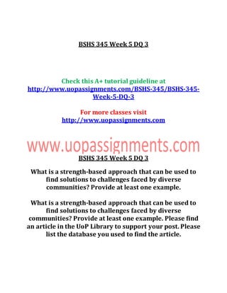 BSHS 345 Week 5 DQ 3
Check this A+ tutorial guideline at
http://www.uopassignments.com/BSHS-345/BSHS-345-
Week-5-DQ-3
For more classes visit
http://www.uopassignments.com
BSHS 345 Week 5 DQ 3
What is a strength-based approach that can be used to
find solutions to challenges faced by diverse
communities? Provide at least one example.
What is a strength-based approach that can be used to
find solutions to challenges faced by diverse
communities? Provide at least one example. Please find
an article in the UoP Library to support your post. Please
list the database you used to find the article.
 