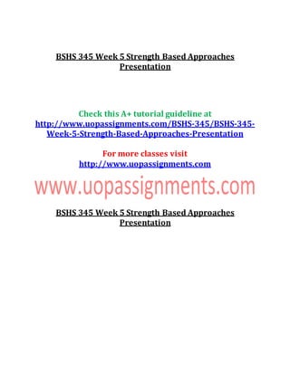 BSHS 345 Week 5 Strength Based Approaches
Presentation
Check this A+ tutorial guideline at
http://www.uopassignments.com/BSHS-345/BSHS-345-
Week-5-Strength-Based-Approaches-Presentation
For more classes visit
http://www.uopassignments.com
BSHS 345 Week 5 Strength Based Approaches
Presentation
 