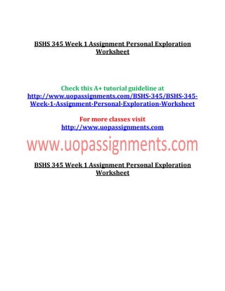 BSHS 345 Week 1 Assignment Personal Exploration
Worksheet
Check this A+ tutorial guideline at
http://www.uopassignments.com/BSHS-345/BSHS-345-
Week-1-Assignment-Personal-Exploration-Worksheet
For more classes visit
http://www.uopassignments.com
BSHS 345 Week 1 Assignment Personal Exploration
Worksheet
 