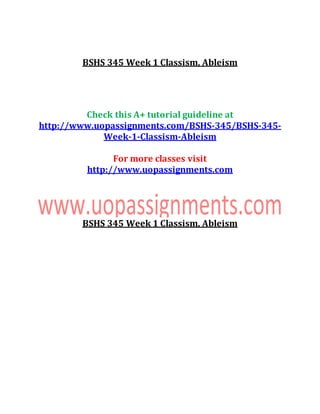 BSHS 345 Week 1 Classism, Ableism
Check this A+ tutorial guideline at
http://www.uopassignments.com/BSHS-345/BSHS-345-
Week-1-Classism-Ableism
For more classes visit
http://www.uopassignments.com
BSHS 345 Week 1 Classism, Ableism
 