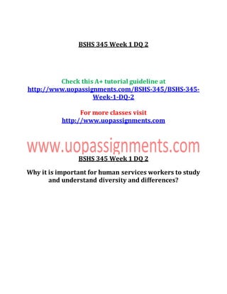 BSHS 345 Week 1 DQ 2
Check this A+ tutorial guideline at
http://www.uopassignments.com/BSHS-345/BSHS-345-
Week-1-DQ-2
For more classes visit
http://www.uopassignments.com
BSHS 345 Week 1 DQ 2
Why it is important for human services workers to study
and understand diversity and differences?
 