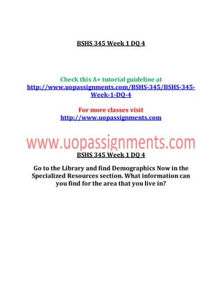 BSHS 345 Week 1 DQ 4
Check this A+ tutorial guideline at
http://www.uopassignments.com/BSHS-345/BSHS-345-
Week-1-DQ-4
For more classes visit
http://www.uopassignments.com
BSHS 345 Week 1 DQ 4
Go to the Library and find Demographics Now in the
Specialized Resources section. What information can
you find for the area that you live in?
 
