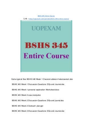 BSHS 345 Entire Course
Link : http://uopexam.com/product/bshs-345-entire-course/
Some typical files BSHS 345 Week 1 Classism ableism heterosexism.doc
BSHS 345 Week 1 Discussion Questions DQs and Journal.doc
BSHS 345 Week 1 personal exploration Worksheet.docx
BSHS 345 Week 2 case study.doc
BSHS 345 Week 2 Discussion Questions DQs and journal.doc
BSHS 345 Week 2 Outreach plan.ppt
BSHS 345 Week 3 Discussion Questions DQs and Journal.doc
 