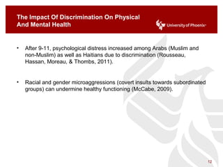 The Impact Of Discrimination On Physical
And Mental Health
• After 9-11, psychological distress increased among Arabs (Muslim and
non-Muslim) as well as Haitians due to discrimination (Rousseau,
Hassan, Moreau, & Thombs, 2011).
• Racial and gender microaggressions (covert insults towards subordinated
groups) can undermine healthy functioning (McCabe, 2009).
12
 