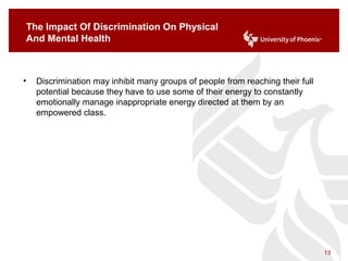 The Impact Of Discrimination On Physical
And Mental Health
• Discrimination may inhibit many groups of people from reaching their full
potential because they have to use some of their energy to constantly
emotionally manage inappropriate energy directed at them by an
empowered class.
13
 