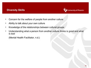 Diversity Skills
• Concern for the welfare of people from another culture
• Ability to talk about your own culture
• Knowledge of the relationships between cultural groups
• Understanding what a person from another culture thinks is good and what
is bad
(Mental Health Facilitator, n.d.)
16
 